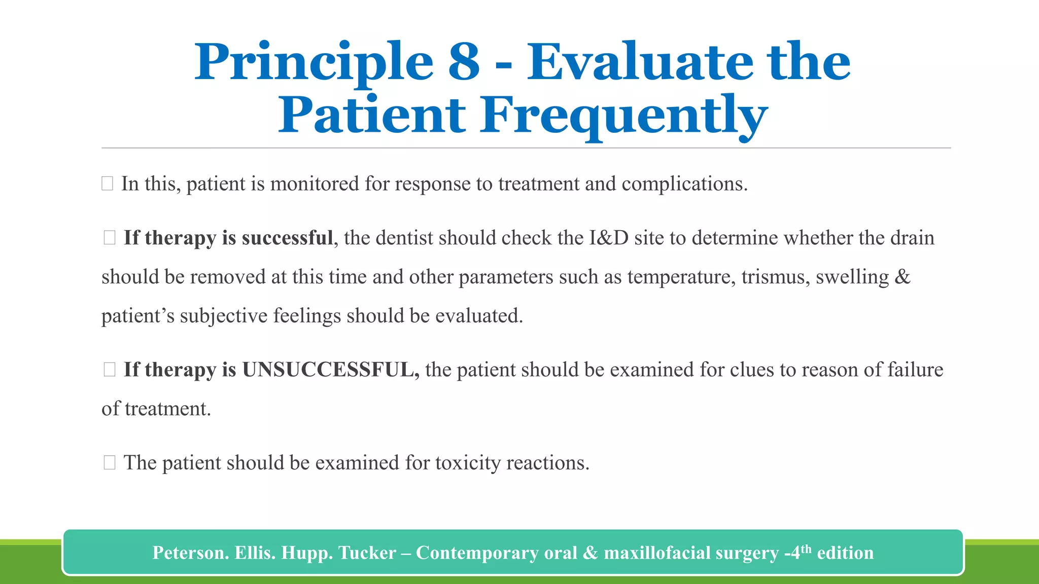 Principle 8 - Evaluate the
Patient Frequently
In this, patient is monitored for response to treatment and complications.
If therapy is successful, the dentist should check the I&D site to determine whether the drain
should be removed at this time and other parameters such as temperature, trismus, swelling &
patient’s subjective feelings should be evaluated.
If therapy is UNSUCCESSFUL, the patient should be examined for clues to reason of failure
of treatment.
The patient should be examined for toxicity reactions.
220
Peterson. Ellis. Hupp. Tucker – Contemporary oral & maxillofacial surgery -4th edition
 
