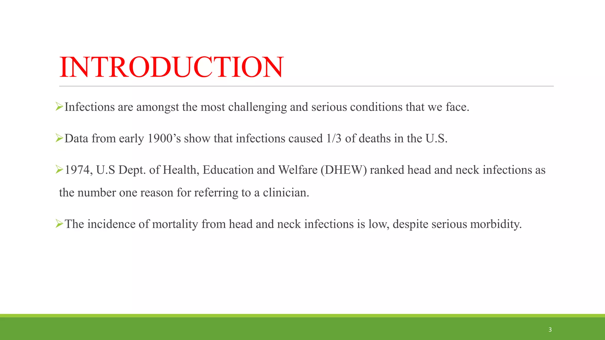 INTRODUCTION
Infections are amongst the most challenging and serious conditions that we face.
Data from early 1900’s show that infections caused 1/3 of deaths in the U.S.
1974, U.S Dept. of Health, Education and Welfare (DHEW) ranked head and neck infections as
the number one reason for referring to a clinician.
The incidence of mortality from head and neck infections is low, despite serious morbidity.
3
 