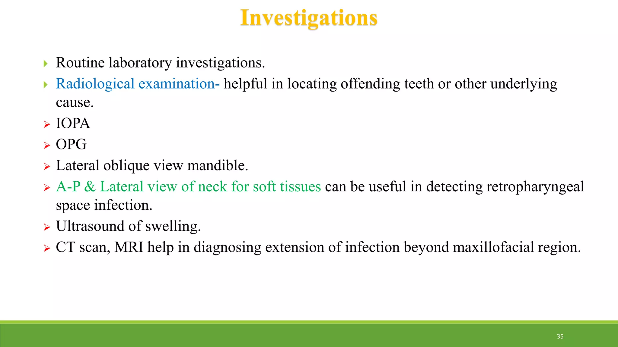 Investigations
 Routine laboratory investigations.
 Radiological examination- helpful in locating offending teeth or other underlying
cause.
 IOPA
 OPG
 Lateral oblique view mandible.
 A-P & Lateral view of neck for soft tissues can be useful in detecting retropharyngeal
space infection.
 Ultrasound of swelling.
 CT scan, MRI help in diagnosing extension of infection beyond maxillofacial region.
35
 