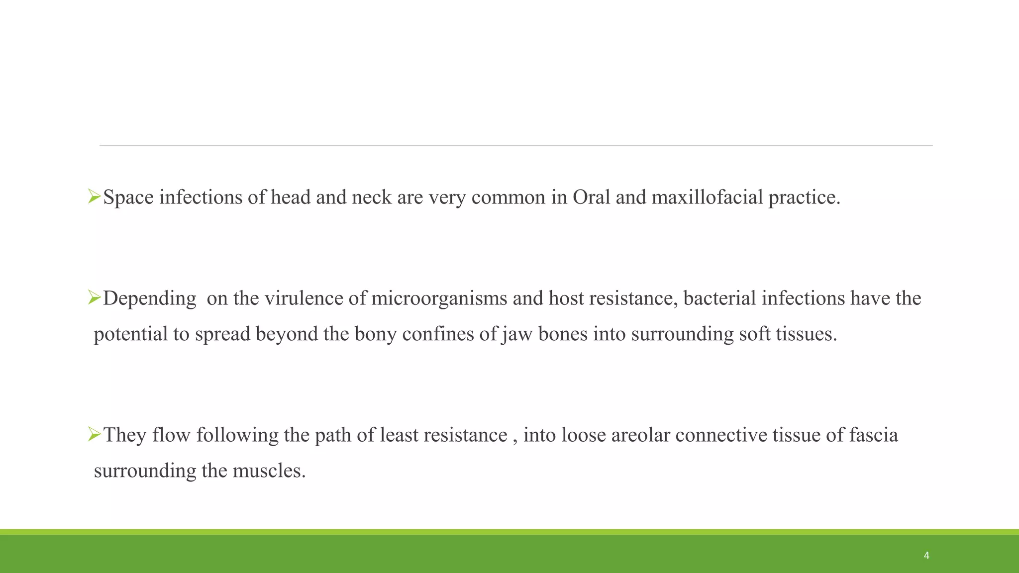 Space infections of head and neck are very common in Oral and maxillofacial practice.
Depending on the virulence of microorganisms and host resistance, bacterial infections have the
potential to spread beyond the bony confines of jaw bones into surrounding soft tissues.
They flow following the path of least resistance , into loose areolar connective tissue of fascia
surrounding the muscles.
4
 