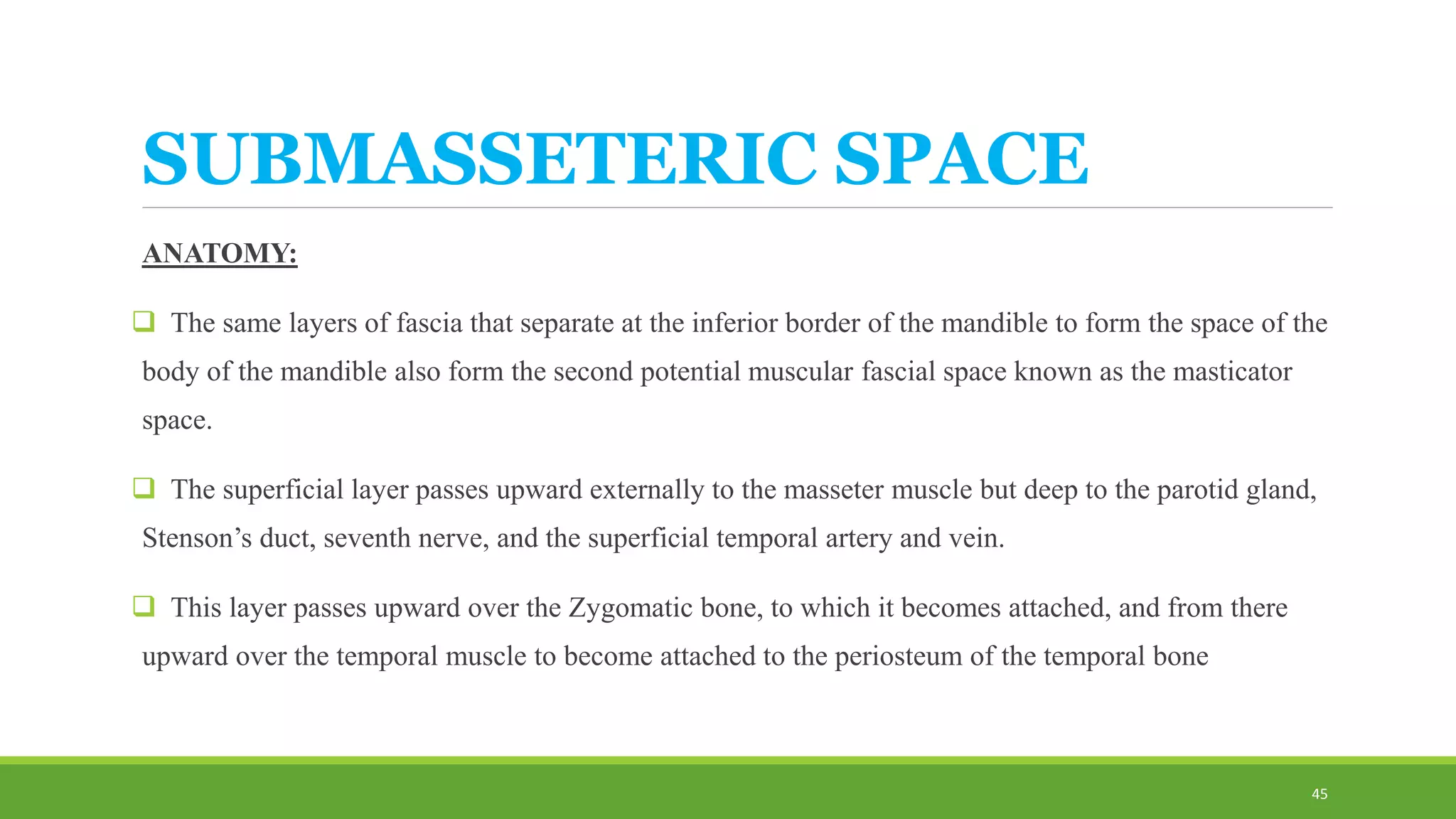 SUBMASSETERIC SPACE
ANATOMY:
 The same layers of fascia that separate at the inferior border of the mandible to form the space of the
body of the mandible also form the second potential muscular fascial space known as the masticator
space.
 The superficial layer passes upward externally to the masseter muscle but deep to the parotid gland,
Stenson’s duct, seventh nerve, and the superficial temporal artery and vein.
 This layer passes upward over the Zygomatic bone, to which it becomes attached, and from there
upward over the temporal muscle to become attached to the periosteum of the temporal bone
45
 