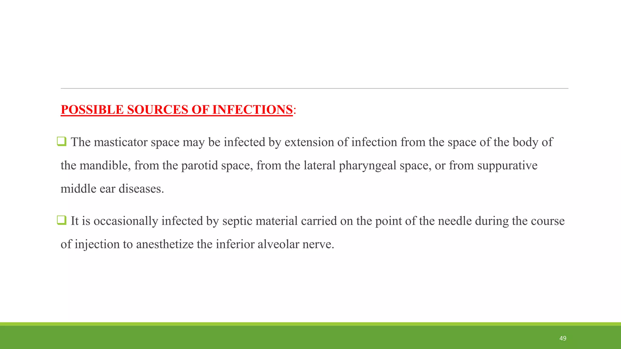 POSSIBLE SOURCES OF INFECTIONS:
 The masticator space may be infected by extension of infection from the space of the body of
the mandible, from the parotid space, from the lateral pharyngeal space, or from suppurative
middle ear diseases.
 It is occasionally infected by septic material carried on the point of the needle during the course
of injection to anesthetize the inferior alveolar nerve.
49
 