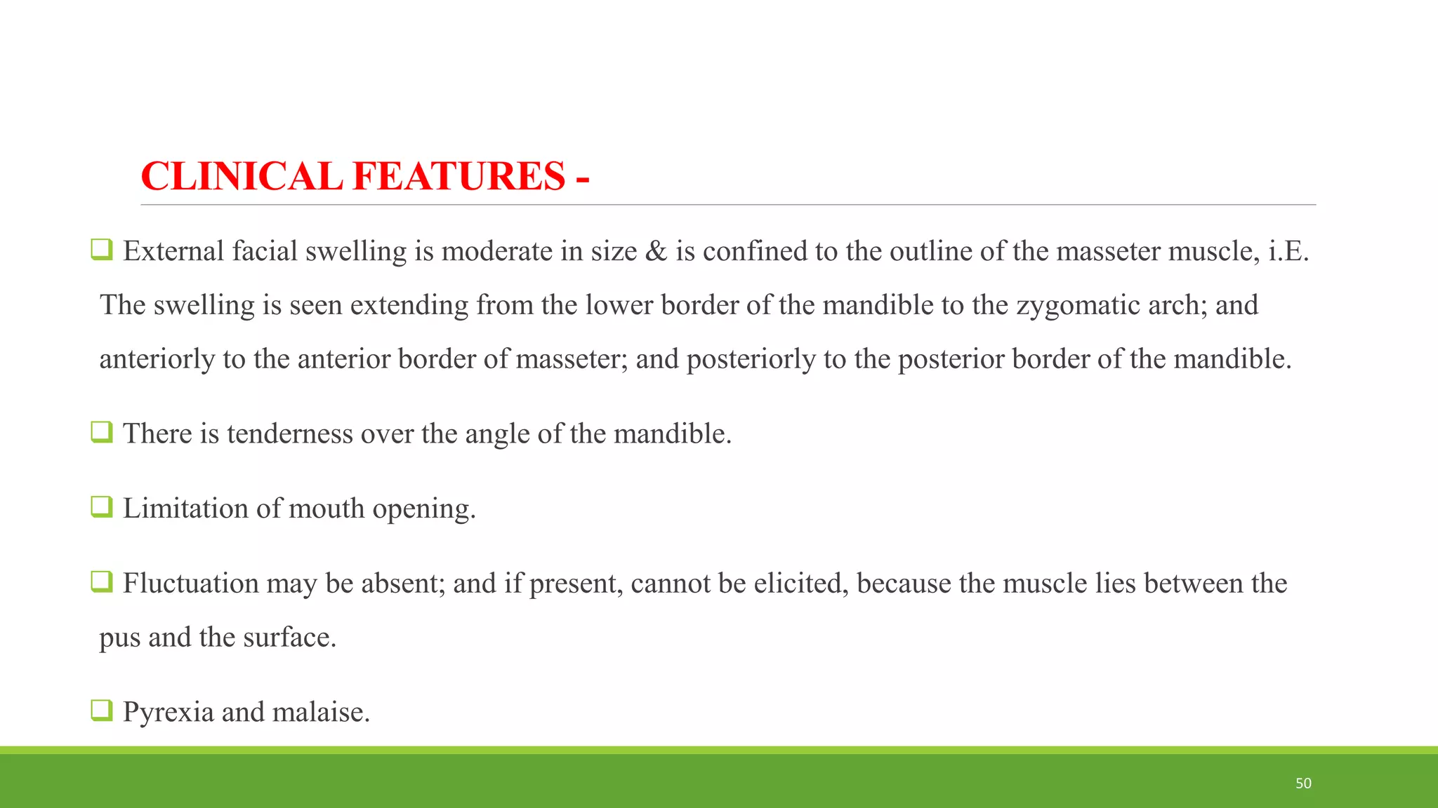 CLINICAL FEATURES -
 External facial swelling is moderate in size & is confined to the outline of the masseter muscle, i.E.
The swelling is seen extending from the lower border of the mandible to the zygomatic arch; and
anteriorly to the anterior border of masseter; and posteriorly to the posterior border of the mandible.
 There is tenderness over the angle of the mandible.
 Limitation of mouth opening.
 Fluctuation may be absent; and if present, cannot be elicited, because the muscle lies between the
pus and the surface.
 Pyrexia and malaise.
50
 