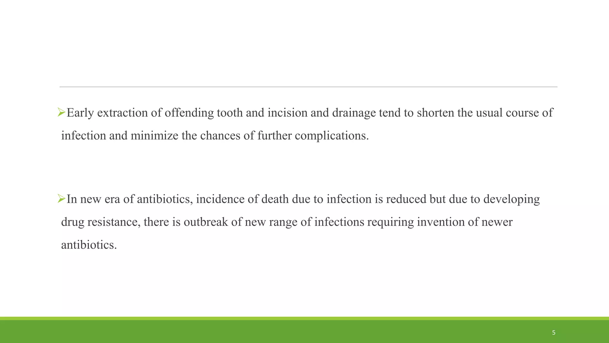 Early extraction of offending tooth and incision and drainage tend to shorten the usual course of
infection and minimize the chances of further complications.
In new era of antibiotics, incidence of death due to infection is reduced but due to developing
drug resistance, there is outbreak of new range of infections requiring invention of newer
antibiotics.
5
 