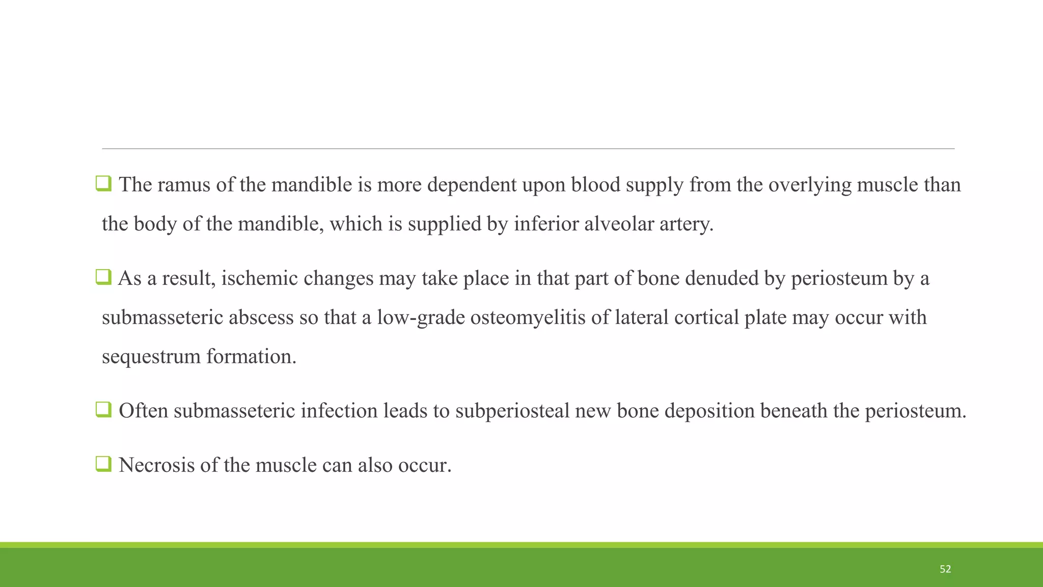 The ramus of the mandible is more dependent upon blood supply from the overlying muscle than
the body of the mandible, which is supplied by inferior alveolar artery.
 As a result, ischemic changes may take place in that part of bone denuded by periosteum by a
submasseteric abscess so that a low-grade osteomyelitis of lateral cortical plate may occur with
sequestrum formation.
 Often submasseteric infection leads to subperiosteal new bone deposition beneath the periosteum.
 Necrosis of the muscle can also occur.
52
 