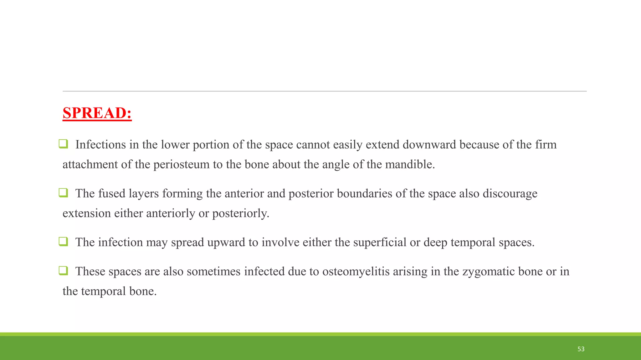 SPREAD:
 Infections in the lower portion of the space cannot easily extend downward because of the firm
attachment of the periosteum to the bone about the angle of the mandible.
 The fused layers forming the anterior and posterior boundaries of the space also discourage
extension either anteriorly or posteriorly.
 The infection may spread upward to involve either the superficial or deep temporal spaces.
 These spaces are also sometimes infected due to osteomyelitis arising in the zygomatic bone or in
the temporal bone.
53
 