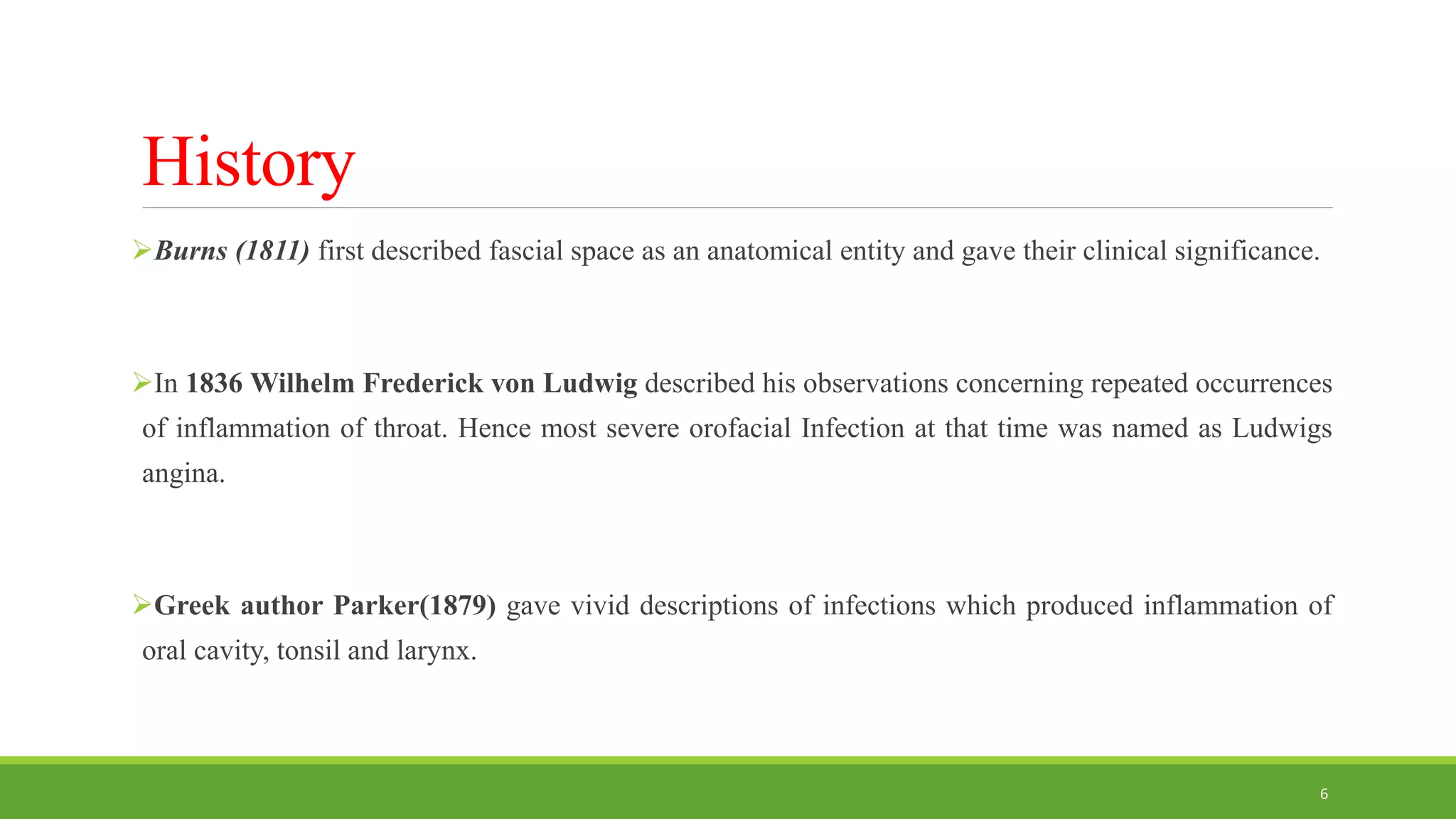 History
Burns (1811) first described fascial space as an anatomical entity and gave their clinical significance.
In 1836 Wilhelm Frederick von Ludwig described his observations concerning repeated occurrences
of inflammation of throat. Hence most severe orofacial Infection at that time was named as Ludwigs
angina.
Greek author Parker(1879) gave vivid descriptions of infections which produced inflammation of
oral cavity, tonsil and larynx.
6
 