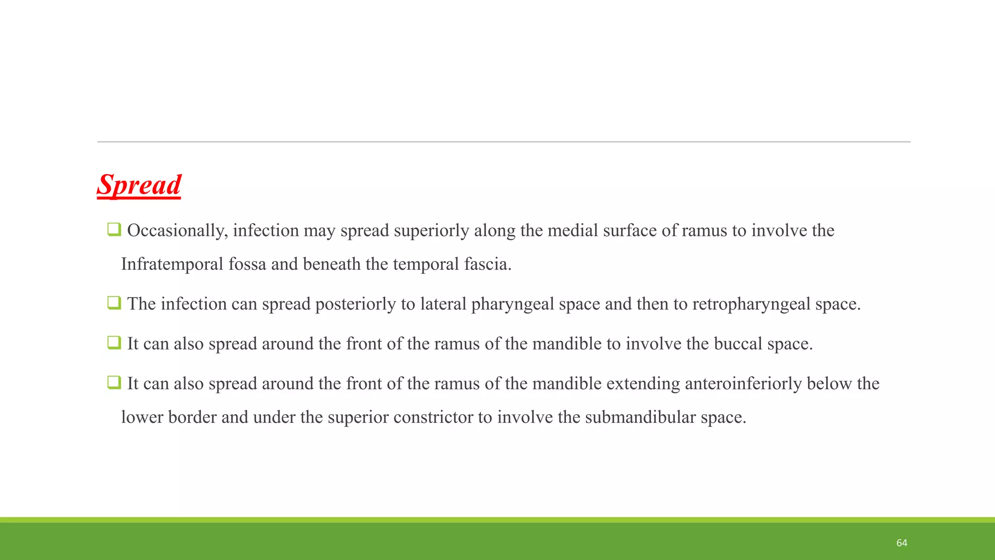 Spread
 Occasionally, infection may spread superiorly along the medial surface of ramus to involve the
Infratemporal fossa and beneath the temporal fascia.
 The infection can spread posteriorly to lateral pharyngeal space and then to retropharyngeal space.
 It can also spread around the front of the ramus of the mandible to involve the buccal space.
 It can also spread around the front of the ramus of the mandible extending anteroinferiorly below the
lower border and under the superior constrictor to involve the submandibular space.
64
 