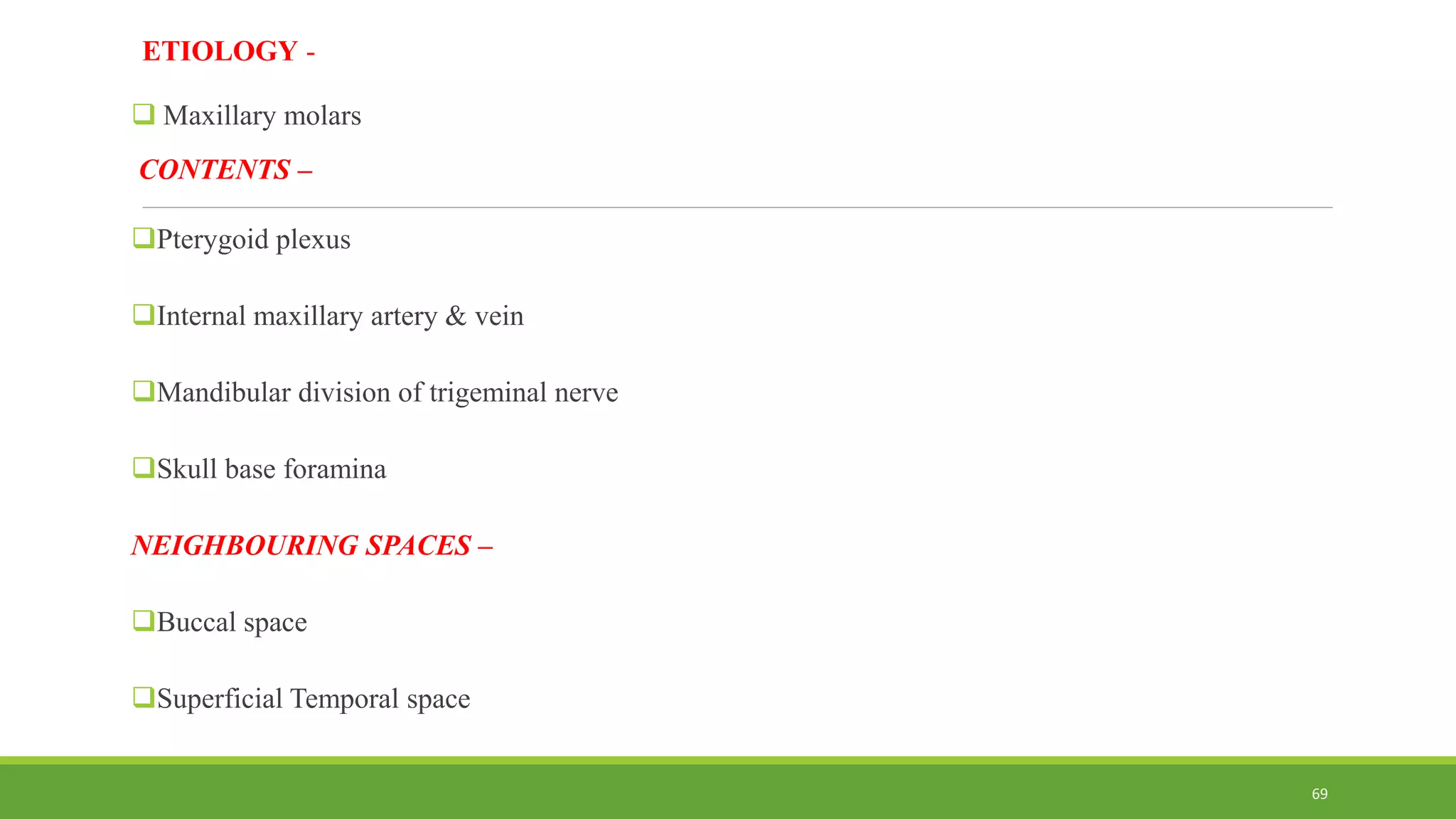 ETIOLOGY -
 Maxillary molars
CONTENTS –
Pterygoid plexus
Internal maxillary artery & vein
Mandibular division of trigeminal nerve
Skull base foramina
NEIGHBOURING SPACES –
Buccal space
Superficial Temporal space
69
 