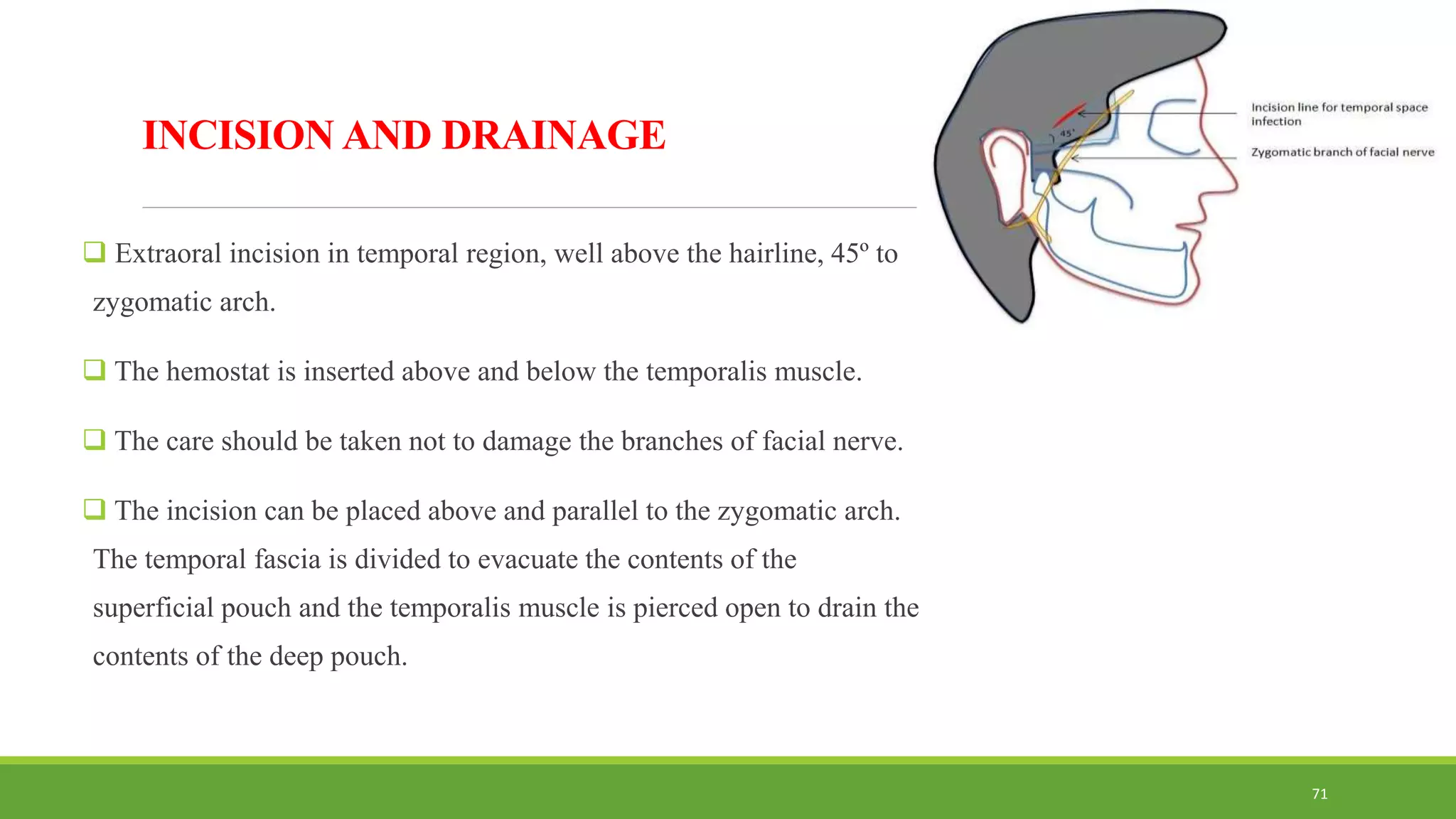 INCISION AND DRAINAGE
 Extraoral incision in temporal region, well above the hairline, 45º to
zygomatic arch.
 The hemostat is inserted above and below the temporalis muscle.
 The care should be taken not to damage the branches of facial nerve.
 The incision can be placed above and parallel to the zygomatic arch.
The temporal fascia is divided to evacuate the contents of the
superficial pouch and the temporalis muscle is pierced open to drain the
contents of the deep pouch.
71
 