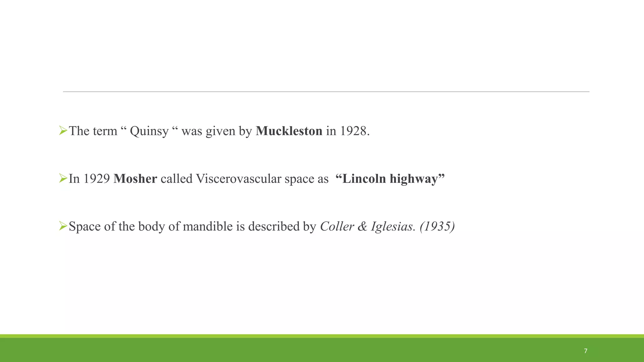 The term “ Quinsy “ was given by Muckleston in 1928.
In 1929 Mosher called Viscerovascular space as “Lincoln highway”
Space of the body of mandible is described by Coller & Iglesias. (1935)
7
 