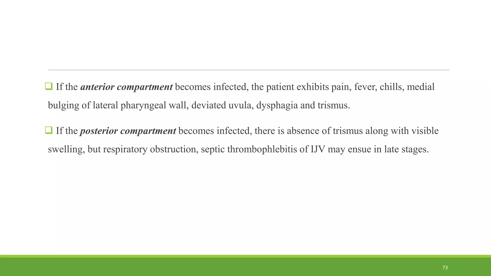  If the anterior compartment becomes infected, the patient exhibits pain, fever, chills, medial
bulging of lateral pharyngeal wall, deviated uvula, dysphagia and trismus.
 If the posterior compartment becomes infected, there is absence of trismus along with visible
swelling, but respiratory obstruction, septic thrombophlebitis of IJV may ensue in late stages.
73
 