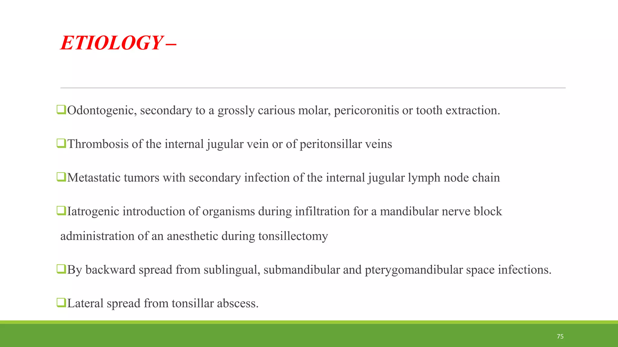 ETIOLOGY –
Odontogenic, secondary to a grossly carious molar, pericoronitis or tooth extraction.
Thrombosis of the internal jugular vein or of peritonsillar veins
Metastatic tumors with secondary infection of the internal jugular lymph node chain
Iatrogenic introduction of organisms during infiltration for a mandibular nerve block
administration of an anesthetic during tonsillectomy
By backward spread from sublingual, submandibular and pterygomandibular space infections.
Lateral spread from tonsillar abscess.
75
 