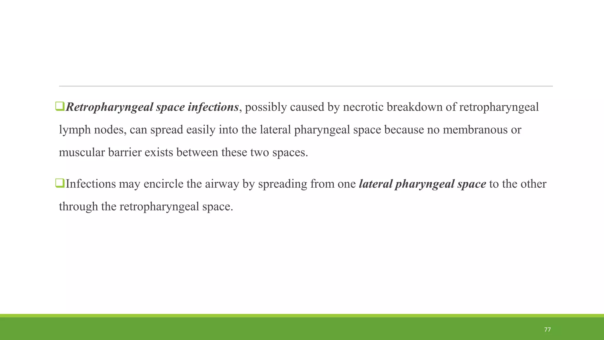 Retropharyngeal space infections, possibly caused by necrotic breakdown of retropharyngeal
lymph nodes, can spread easily into the lateral pharyngeal space because no membranous or
muscular barrier exists between these two spaces.
Infections may encircle the airway by spreading from one lateral pharyngeal space to the other
through the retropharyngeal space.
77
 