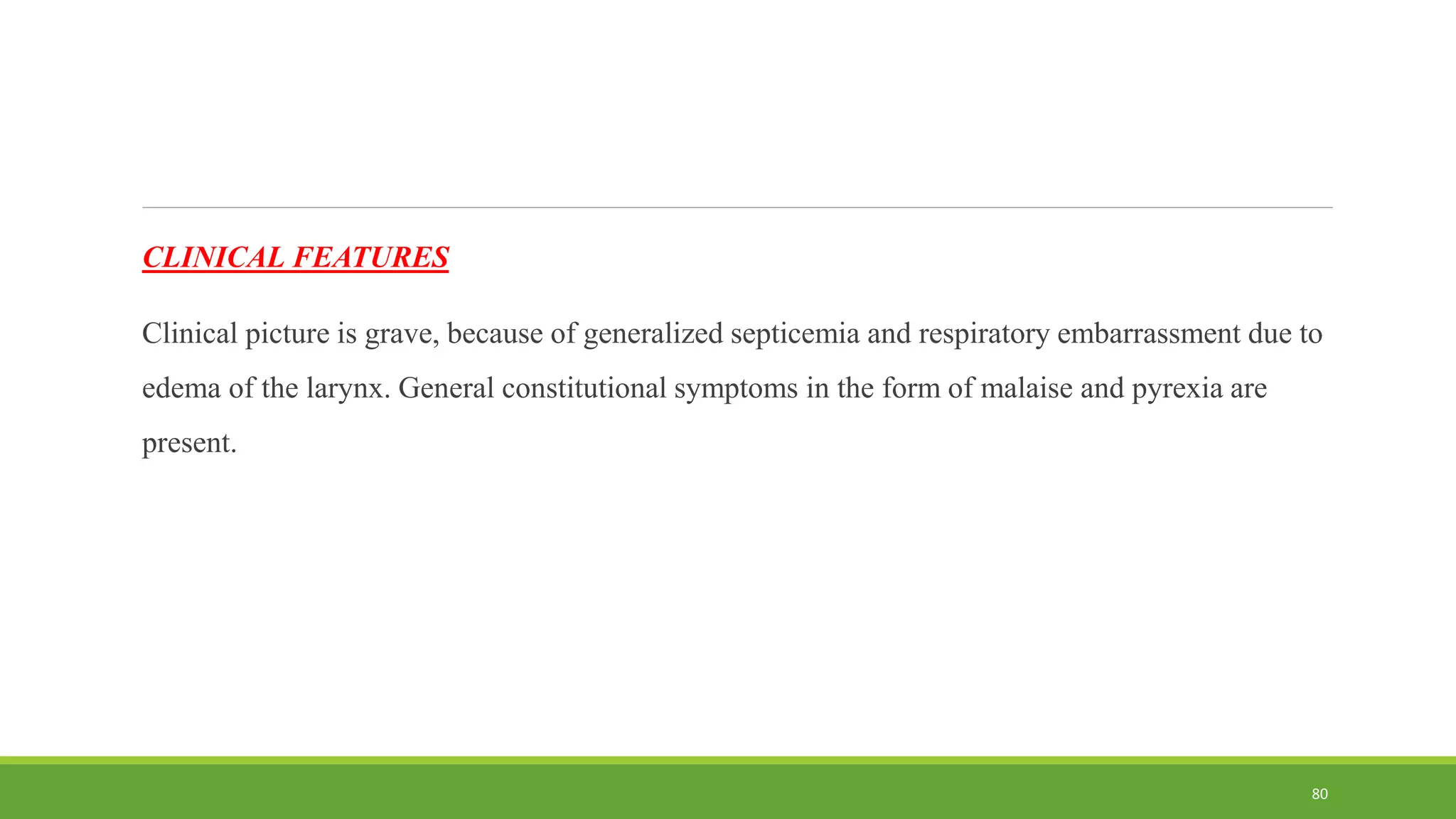 CLINICAL FEATURES
Clinical picture is grave, because of generalized septicemia and respiratory embarrassment due to
edema of the larynx. General constitutional symptoms in the form of malaise and pyrexia are
present.
80
 