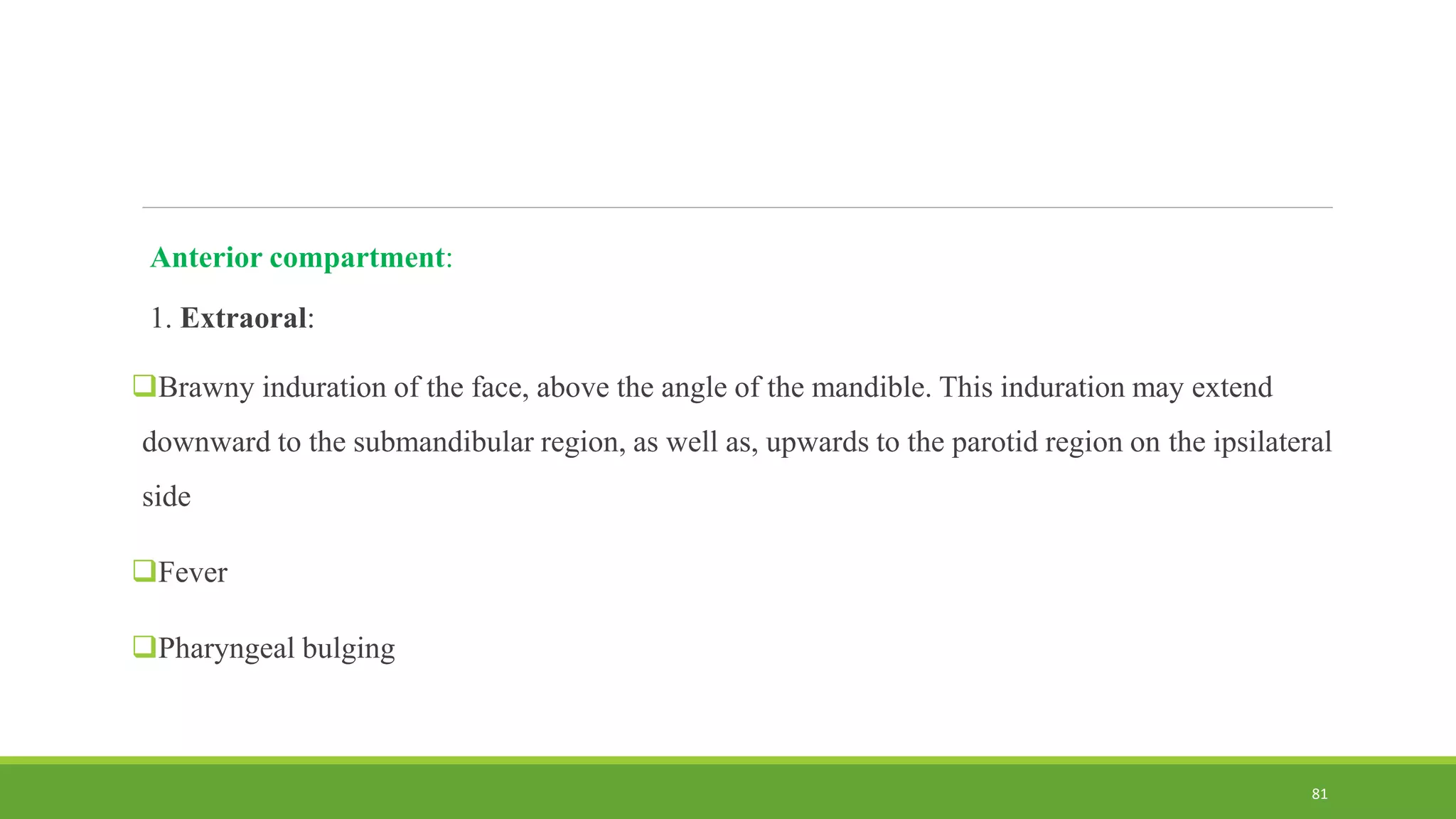 Anterior compartment:
1. Extraoral:
Brawny induration of the face, above the angle of the mandible. This induration may extend
downward to the submandibular region, as well as, upwards to the parotid region on the ipsilateral
side
Fever
Pharyngeal bulging
81
 