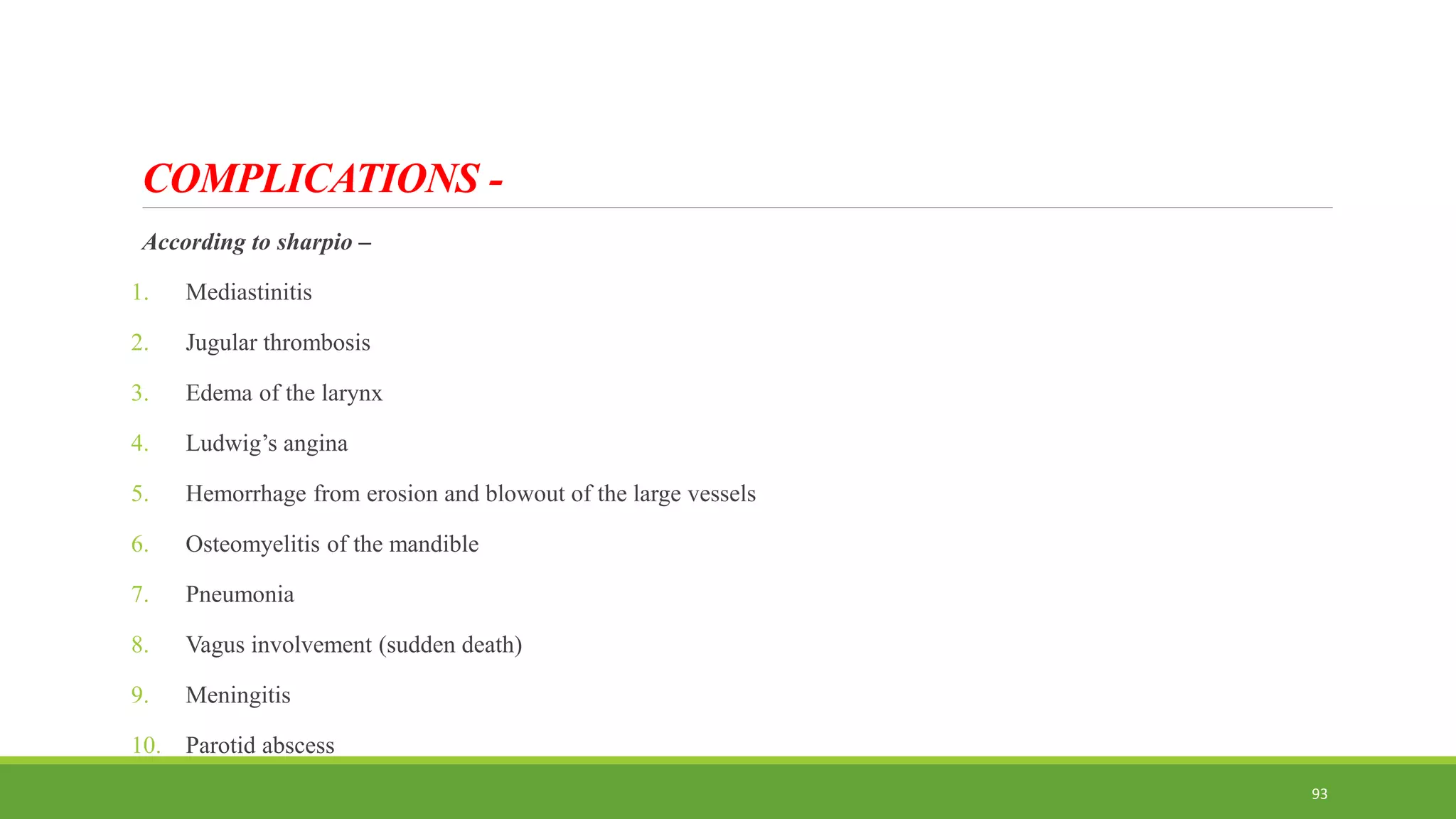COMPLICATIONS -
According to sharpio –
1. Mediastinitis
2. Jugular thrombosis
3. Edema of the larynx
4. Ludwig’s angina
5. Hemorrhage from erosion and blowout of the large vessels
6. Osteomyelitis of the mandible
7. Pneumonia
8. Vagus involvement (sudden death)
9. Meningitis
10. Parotid abscess
93
 
