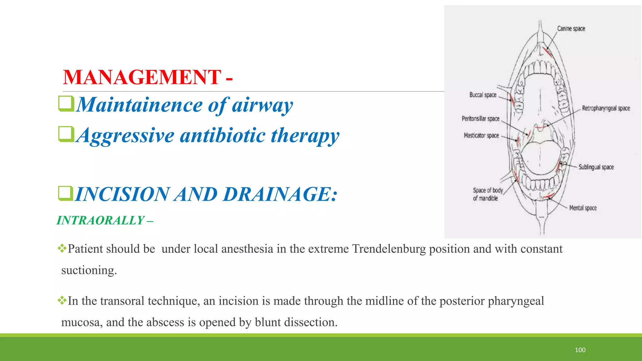 MANAGEMENT -
Maintainence of airway
Aggressive antibiotic therapy
INCISION AND DRAINAGE:
INTRAORALLY –
Patient should be under local anesthesia in the extreme Trendelenburg position and with constant
suctioning.
In the transoral technique, an incision is made through the midline of the posterior pharyngeal
mucosa, and the abscess is opened by blunt dissection.
100
 