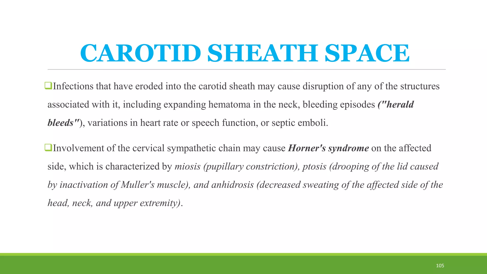 CAROTID SHEATH SPACE
Infections that have eroded into the carotid sheath may cause disruption of any of the structures
associated with it, including expanding hematoma in the neck, bleeding episodes ("herald
bleeds"), variations in heart rate or speech function, or septic emboli.
Involvement of the cervical sympathetic chain may cause Horner's syndrome on the affected
side, which is characterized by miosis (pupillary constriction), ptosis (drooping of the lid caused
by inactivation of Muller's muscle), and anhidrosis (decreased sweating of the affected side of the
head, neck, and upper extremity).
105
 