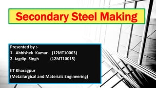 Secondary Steel Making
Presented by :-
1. Abhishek Kumar (12MT10003)
2. Jagdip Singh (12MT10015)
IIT Kharagpur
(Metallurgical and Materials Engineering)
 