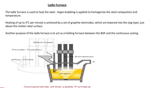 The ladle furnace is used to heat the steel . Argon bubbling is applied to homogenize the steel composition and
temperature.
Heating of up to 3°C per minute is achieved by a set of graphite electrodes, which are lowered into the slag layer, just
above the molten steel surface.
Another purpose of the ladle furnace is to act as a holding furnace between the BOF and the continuous casting
machine.
Ladle Furnace
 