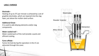 LADLE FURNACE
Electrode –
Heating of up to 3°C per minute is achieved by a set of
graphite electrodes, which are lowered into the slag
layer, just above the molten steel surface.
Additional Chute -
It is used to add alloying elements and/or slag
components.
Water cooled roof –
Water cooled parts of the roof provide a quick and
efficient cooling.
Fume offtake -
Fumes formed during the operation in the LF are
extracted through the cover.
 