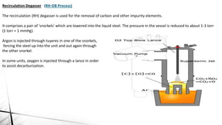 Recirculation Degasser (RH-OB Process)
The recirculation (RH) degasser is used for the removal of carbon and other impurity elements.
It comprises a pair of 'snorkels' which are lowered into the liquid steel. The pressure in the vessel is reduced to about 1-3 torr
(1 torr = 1 mmHg).
Argon is injected through tuyeres in one of the snorkels,
forcing the steel up into the unit and out again through
the other snorkel.
In some units, oxygen is injected through a lance in order
to assist decarburization.
 