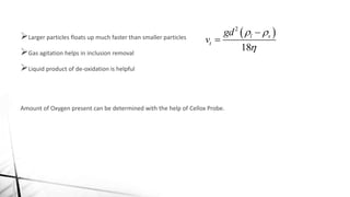 Larger particles floats up much faster than smaller particles
Gas agitation helps in inclusion removal
Liquid product of de-oxidation is helpful
Amount of Oxygen present can be determined with the help of Cellox Probe.
 2
18
l s
t
gd
v
 



 
