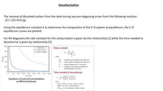 Decarburization
The removal of dissolved carbon from the steel during vacuum degassing arises from the following reaction:
[C] + [O]→CO (g)
Using the equilibrium constant K to determine the composition of the C-O system at equilibrium, the C-O
equilibrium curves are plotted.
For RH degassers the rate constant for the carburization is given by the relationship [1] while the time needed to
decarburize is given by relationship [2]:
 