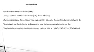 Desulpurisation
Desulfurization in the ladle is achieved by:
Adding a synthetic CaO based desulfurizing slag at vessel tapping;
Aluminum deoxidizing the steel to very low oxygen activity (otherwise the Al will react preferentially with O);
Vigorously stirring the steel in the tank degasser in order to thoroughly mix the metal and slag.
The chemical reaction of the desulphurization process in the ladle is: - 3(CaO)+2[Al]+3[S] ---- 3(CaS)+(Al2O3)
 