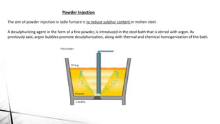 The aim of powder Injection in ladle furnace is to reduce sulphur content in molten steel.
A desulphurizing agent in the form of a fine powder, is introduced in the steel bath that is stirred with argon. As
previously said, argon bubbles promote desulphurization, along with thermal and chemical homogenization of the bath.
Powder Injection
 