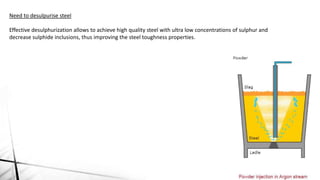 Need to desulpurise steel
Effective desulphurization allows to achieve high quality steel with ultra low concentrations of sulphur and
decrease sulphide inclusions, thus improving the steel toughness properties.
 