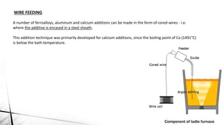 WIRE FEEDING
A number of ferroalloys, aluminum and calcium additions can be made in the form of cored-wires - i.e.
where the additive is encased in a steel sheath.
This addition technique was primarily developed for calcium additions, since the boiling point of Ca (1491°C)
is below the bath temperature.
Component of ladle furnace
 