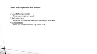 1. Speed of wire addition
There exists an optimum speed
2. Bath superheat
Higher the bath superheat lower is the melting time of the wire
3. Grade of steel
Cored wire penetrates more in high carbon heats
Factors affecting the core wire addition -
 