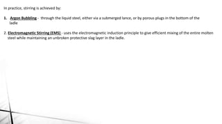 In practice, stirring is achieved by:
1. Argon Bubbling - through the liquid steel, either via a submerged lance, or by porous plugs in the bottom of the
ladle
2. Electromagnetic Stirring (EMS) - uses the electromagnetic induction principle to give efficient mixing of the entire molten
steel while maintaining an unbroken protective slag layer in the ladle.
 