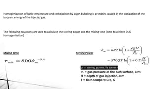 Homogenization of bath temperature and composition by argon bubbling is primarily caused by the dissipation of the
buoyant energy of the injected gas.
The following equations are used to calculate the stirring power and the mixing time (time to achieve 95%
homogenization)
Mixing Time Stirring Power
P0 = gas pressure at the bath surface, atm
H = depth of gas injection, atm
T = bath temperature, K
 
