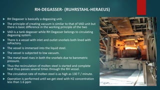 RH-DEGASSER- (RUHRSTAHL-HERAEUS)
 RH Degasser is basically a degassing unit.
 The principle of creating vacuum is similar to that of VAD unit but
there is basic difference in the working principle of the two
 VAD is a tank degasser while RH Degasser belongs to circulating
degassing system.
 There is a vessel with inlet and outlet snorkels both lined with
refractory.
 The vessel is immersed into the liquid steel.
 The vessel is subjected to low vacuum.
 The metal level rises in both the snorkels due to barometric
pressure.
 Thus the recirculation of molten steel is started and complete
heat thus passes several times through the RH vessel.
 The circulation rate of molten steel is as high as 130 T / minute.
 Operation is performed until we get steel with H2 concentration
less than 1.6 ppm
 