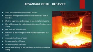 ADVANTAGE OF RH – DEGASSER
 Faster and more effective then VAD process.
 Restricted hydrogen concentration level within 1.6 ppm in
final steel.
 Effective separation and removal of non-metallic inclusions.
 Alloy additions can be made to adjust the specifications more
closely.
 Heat loses are relatively low.
 Reduction of dissolved gases from liquid steel extreme low
levels
 Improved cleanliness of steel.
 Decrease sulphur< 50 ppm.
 Decrease nitrogen < 40 ppm.
 Precise steel refining as per the chemical composition before
casting.
 
