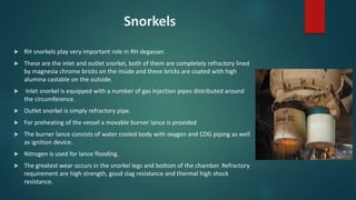 Snorkels
 RH snorkels play very important role in RH degasser.
 These are the inlet and outlet snorkel, both of them are completely refractory lined
by magnesia chrome bricks on the inside and these bricks are coated with high
alumina castable on the outside.
 Inlet snorkel is equipped with a number of gas injection pipes distributed around
the circumference.
 Outlet snorkel is simply refractory pipe.
 For preheating of the vessel a movable burner lance is provided
 The burner lance consists of water cooled body with oxygen and COG piping as well
as ignition device.
 Nitrogen is used for lance flooding.
 The greatest wear occurs in the snorkel legs and bottom of the chamber. Refractory
requirement are high strength, good slag resistance and thermal high shock
resistance.
 