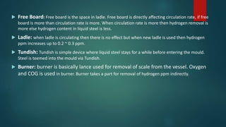  Free Board: Free board is the space in ladle. Free board is directly affecting circulation rate, if free
board is more than circulation rate is more. When circulation rate is more then hydrogen removal is
more else hydrogen content in liquid steel is less.
 Ladle: when ladle is circulating then there is no effect but when new ladle is used then hydrogen
ppm increases up to 0.2 ~ 0.3 ppm.
 Tundish: Tundish is simple device where liquid steel stays for a while before entering the mould.
Steel is teemed into the mould via Tundish.
 Burner: burner is basically lance used for removal of scale from the vessel. Oxygen
and COG is used in burner. Burner takes a part for removal of hydrogen ppm indirectly.
 
