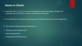 Gases in Steels
 Impurities like C, Si, Mn, S, P etc are eliminated but gases like oxygen, nitrogen and
hydrogen may still remain in solution as deleterious impurities
 On solidification, the excess dissolved gases are liberated which may cause irregularities
 The amount of dissolved gases depends on
 Quality of raw materials used
 Steel making process.
 Composition and temperature.
 