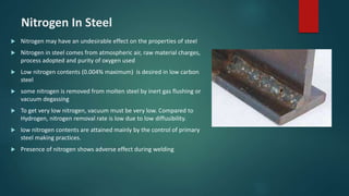 Nitrogen In Steel
 Nitrogen may have an undesirable effect on the properties of steel
 Nitrogen in steel comes from atmospheric air, raw material charges,
process adopted and purity of oxygen used
 Low nitrogen contents (0.004% maximum) is desired in low carbon
steel
 some nitrogen is removed from molten steel by inert gas flushing or
vacuum degassing
 To get very low nitrogen, vacuum must be very low. Compared to
Hydrogen, nitrogen removal rate is low due to low diffusibility.
 low nitrogen contents are attained mainly by the control of primary
steel making practices.
 Presence of nitrogen shows adverse effect during welding
 