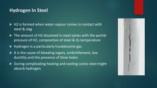 Hydrogen In Steel
 H2 is formed when water vapour comes in contact with
steel & slag
 The amount of H2 dissolved in steel varies with the partial
pressure of H2, composition of steel & its temperature
 Hydrogen is a particularly troublesome gas
 It is the cause of bleeding ingots, embrittlement, low
ductility and the presence of blow holes.
 During complicating heating and cooling cycles steel might
absorb hydrogen.
 
