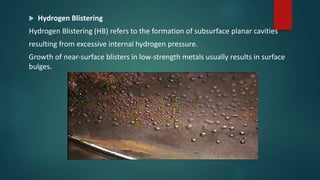  Hydrogen Blistering
Hydrogen Blistering (HB) refers to the formation of subsurface planar cavities
resulting from excessive internal hydrogen pressure.
Growth of near-surface blisters in low-strength metals usually results in surface
bulges.
 