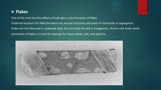  Flakes
One of the most harmful effects of hydrogen is the formation of flakes
Preferred locations for flake formation are around inclusions and areas of martensite or segregation.
Flakes are not observed in unalloyed steel, but are easily formed in manganese, chrome and nickel steels
prevention of flakes is crucial for example for heavy plates, rails, and pipeline.
 