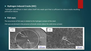  Hydrogen induced Cracks (HIC)
Hydrogen will diffuse in steel collect itself into weak spot that is sufficient to induce cracks resulting
premature failure
 Fish eyes
The occurrence of fish eyes is related to the hydrogen contact of the steel.
Fish eyes are formed in the presence of tensile strains above the yield stress of steel.
 