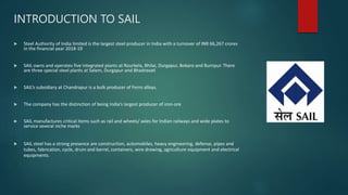 INTRODUCTION TO SAIL
 Steel Authority of India limited is the largest steel producer in India with a turnover of INR 66,267 crores
in the financial year 2018-19
 SAIL owns and operates five integrated plants at Rourkela, Bhilai, Durgapur, Bokaro and Burnpur. There
are three special steel plants at Salem, Durgapur and Bhadravati
 SAIL’s subsidiary at Chandrapur is a bulk producer of Ferro alloys.
 The company has the distinction of being India’s largest producer of iron-ore
 SAIL manufactures critical items such as rail and wheels/ axles for Indian railways and wide plates to
service several niche marks
 SAIL steel has a strong presence are construction, automobiles, heavy engineering, defense, pipes and
tubes, fabrication, cycle, drum and barrel, containers, wire drawing, agriculture equipment and electrical
equipments.
 