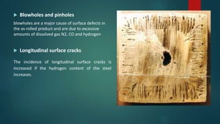  Blowholes and pinholes
blowholes are a major cause of surface defects in
the as-rolled product and are due to excessive
amounts of dissolved gas N2, CO and hydrogen
 Longitudinal surface cracks
The incidence of longitudinal surface cracks is
increased if the hydrogen content of the steel
increases.
 