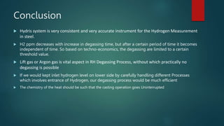 Conclusion
 Hydris system is very consistent and very accurate instrument for the Hydrogen Measurement
in steel.
 H2 ppm decreases with increase in degassing time, but after a certain period of time it becomes
independent of time. So based on techno-economics, the degassing are limited to a certain
threshold value.
 Lift gas or Argon gas is vital aspect in RH Degassing Process, without which practically no
degassing is possible
 If we would kept inlet hydrogen level on lower side by carefully handling different Processes
which involves entrance of Hydrogen, our degassing process would be much efficient
 The chemistry of the heat should be such that the casting operation goes Uninterrupted
 