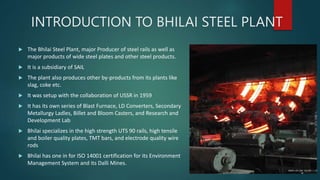INTRODUCTION TO BHILAI STEEL PLANT
 The Bhilai Steel Plant, major Producer of steel rails as well as
major products of wide steel plates and other steel products.
 It is a subsidiary of SAIL
 The plant also produces other by-products from its plants like
slag, coke etc.
 It was setup with the collaboration of USSR in 1959
 It has its own series of Blast Furnace, LD Converters, Secondary
Metallurgy Ladles, Billet and Bloom Casters, and Research and
Development Lab
 Bhilai specializes in the high strength UTS 90 rails, high tensile
and boiler quality plates, TMT bars, and electrode quality wire
rods
 Bhilai has one in for ISO 14001 certification for its Environment
Management System and its Dalli Mines.
 